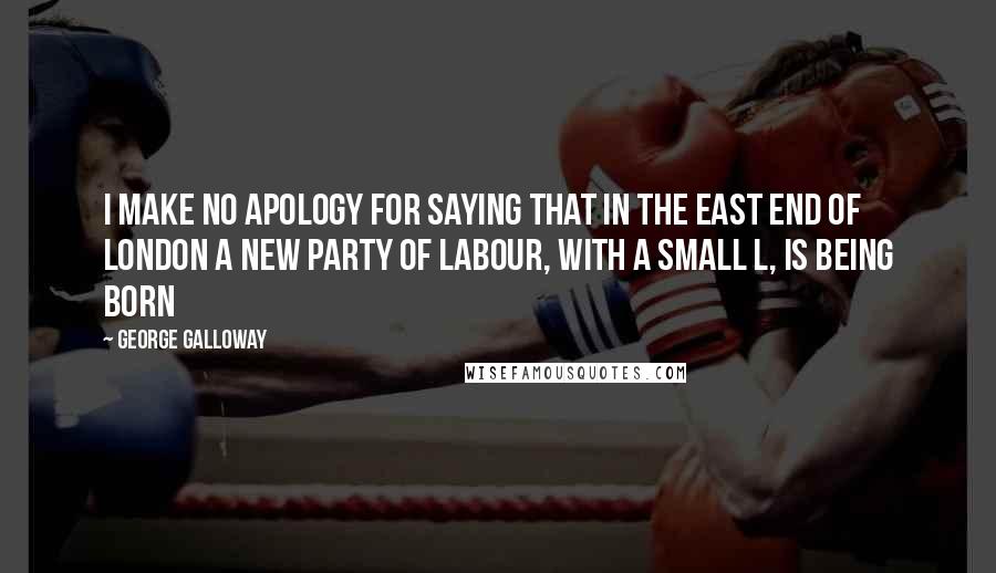 George Galloway Quotes: I make no apology for saying that in the East End of London a new party of labour, with a small L, is being born