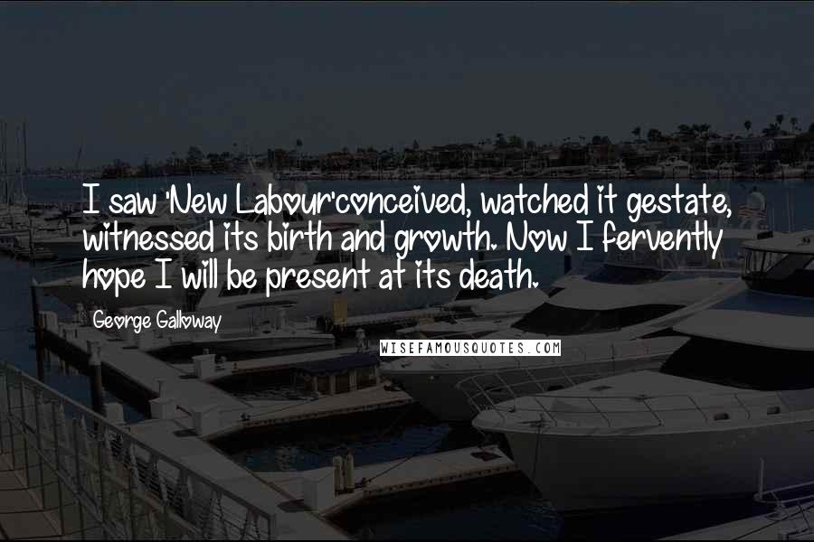George Galloway Quotes: I saw 'New Labour'conceived, watched it gestate, witnessed its birth and growth. Now I fervently hope I will be present at its death.