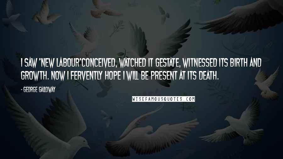 George Galloway Quotes: I saw 'New Labour'conceived, watched it gestate, witnessed its birth and growth. Now I fervently hope I will be present at its death.