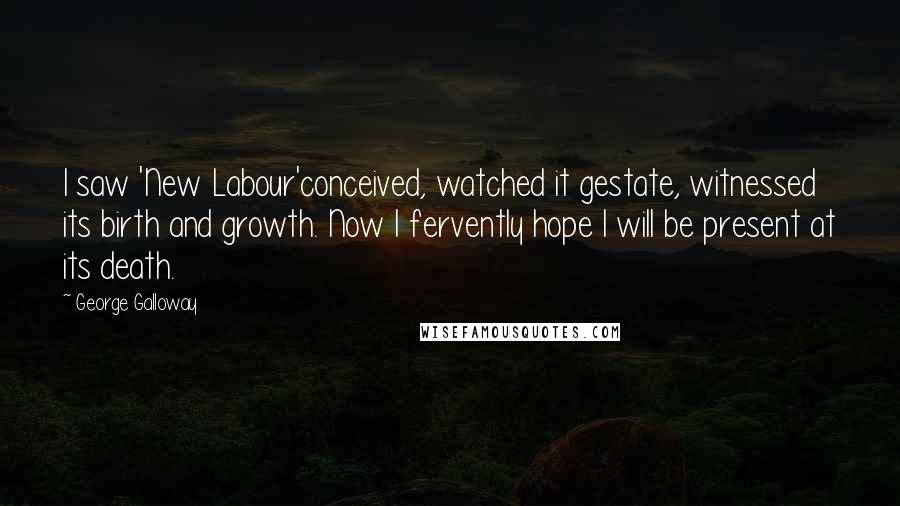 George Galloway Quotes: I saw 'New Labour'conceived, watched it gestate, witnessed its birth and growth. Now I fervently hope I will be present at its death.