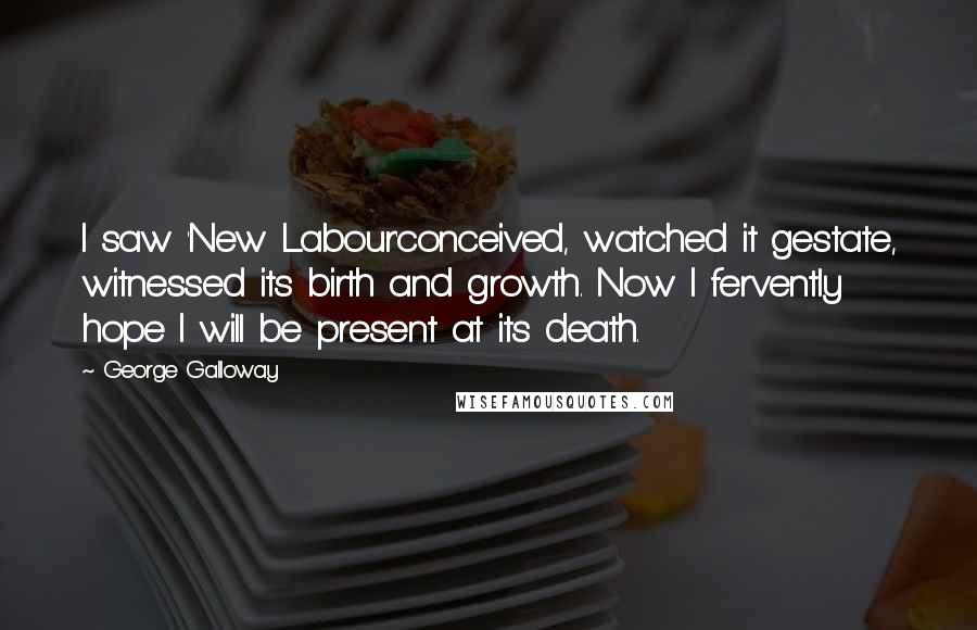 George Galloway Quotes: I saw 'New Labour'conceived, watched it gestate, witnessed its birth and growth. Now I fervently hope I will be present at its death.