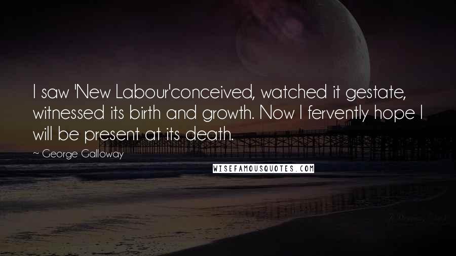 George Galloway Quotes: I saw 'New Labour'conceived, watched it gestate, witnessed its birth and growth. Now I fervently hope I will be present at its death.