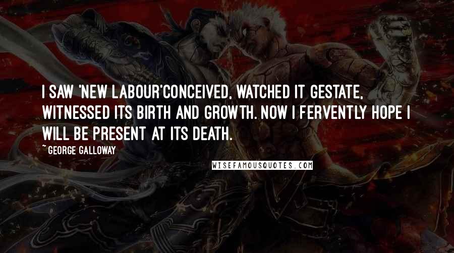 George Galloway Quotes: I saw 'New Labour'conceived, watched it gestate, witnessed its birth and growth. Now I fervently hope I will be present at its death.