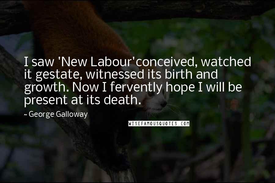 George Galloway Quotes: I saw 'New Labour'conceived, watched it gestate, witnessed its birth and growth. Now I fervently hope I will be present at its death.