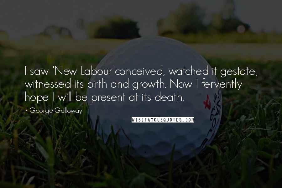 George Galloway Quotes: I saw 'New Labour'conceived, watched it gestate, witnessed its birth and growth. Now I fervently hope I will be present at its death.