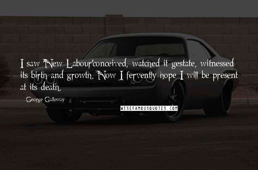 George Galloway Quotes: I saw 'New Labour'conceived, watched it gestate, witnessed its birth and growth. Now I fervently hope I will be present at its death.