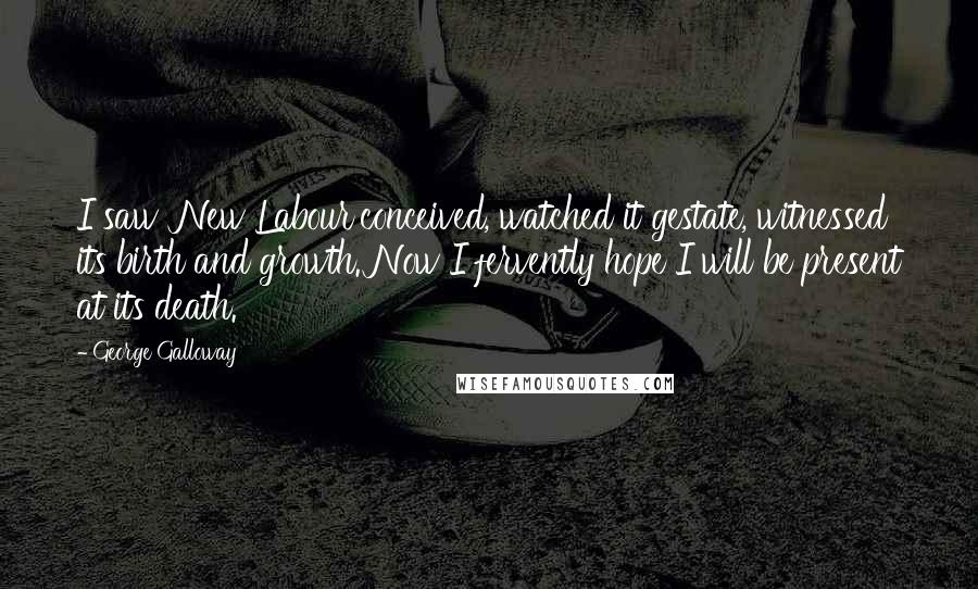 George Galloway Quotes: I saw 'New Labour'conceived, watched it gestate, witnessed its birth and growth. Now I fervently hope I will be present at its death.