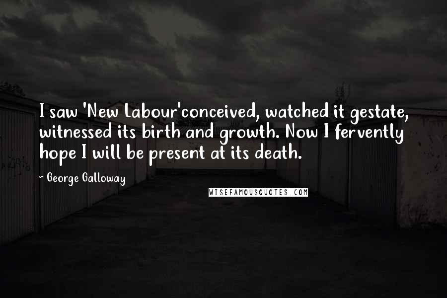 George Galloway Quotes: I saw 'New Labour'conceived, watched it gestate, witnessed its birth and growth. Now I fervently hope I will be present at its death.
