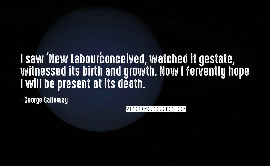 George Galloway Quotes: I saw 'New Labour'conceived, watched it gestate, witnessed its birth and growth. Now I fervently hope I will be present at its death.