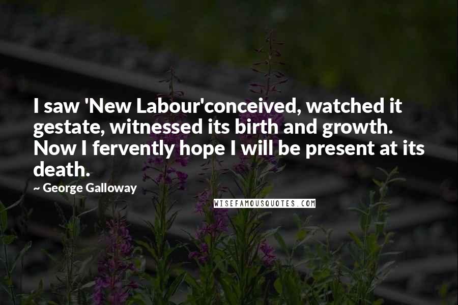 George Galloway Quotes: I saw 'New Labour'conceived, watched it gestate, witnessed its birth and growth. Now I fervently hope I will be present at its death.