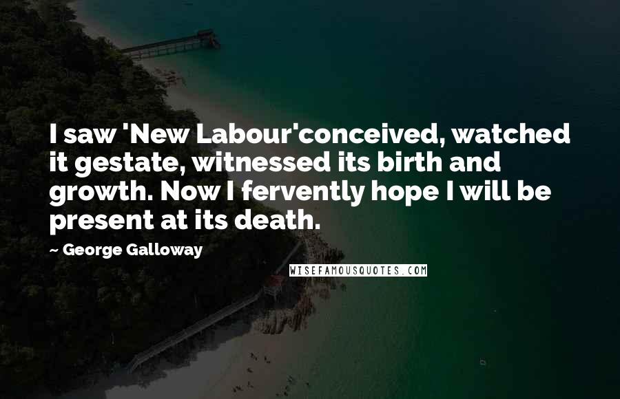 George Galloway Quotes: I saw 'New Labour'conceived, watched it gestate, witnessed its birth and growth. Now I fervently hope I will be present at its death.