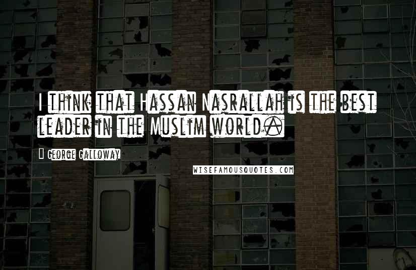 George Galloway Quotes: I think that Hassan Nasrallah is the best leader in the Muslim world.