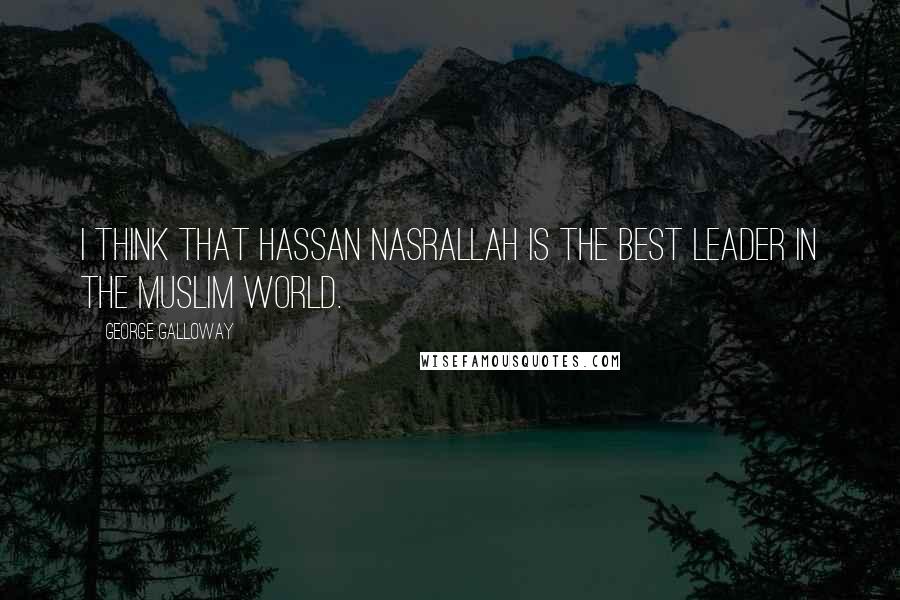 George Galloway Quotes: I think that Hassan Nasrallah is the best leader in the Muslim world.