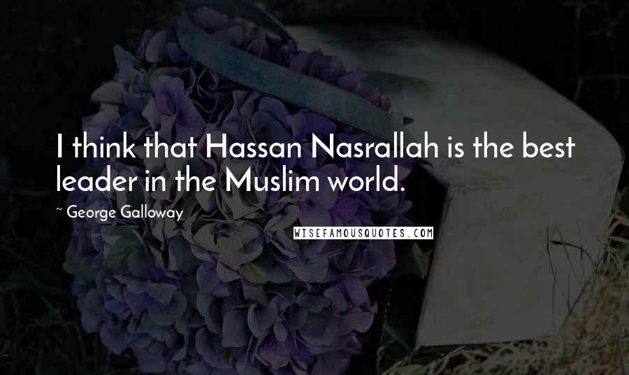George Galloway Quotes: I think that Hassan Nasrallah is the best leader in the Muslim world.