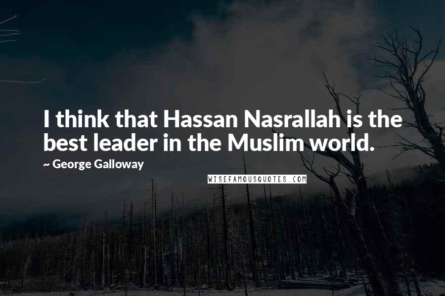 George Galloway Quotes: I think that Hassan Nasrallah is the best leader in the Muslim world.