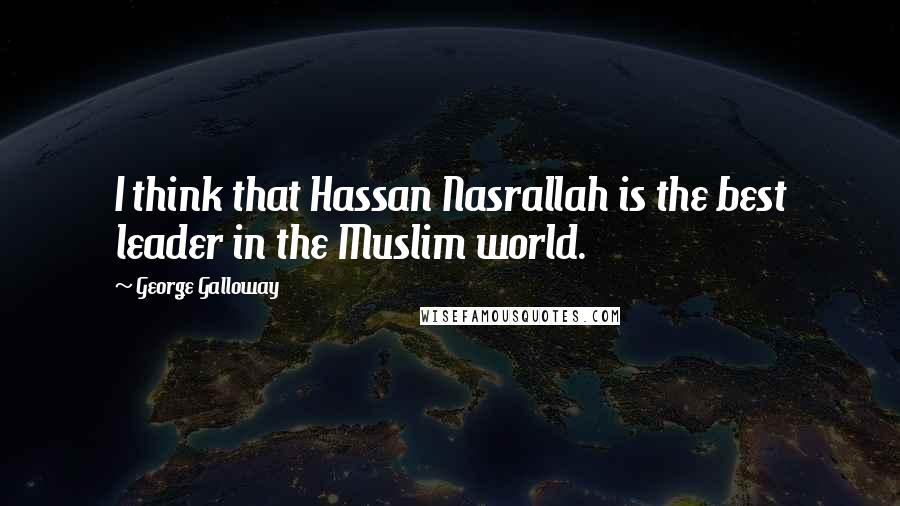 George Galloway Quotes: I think that Hassan Nasrallah is the best leader in the Muslim world.