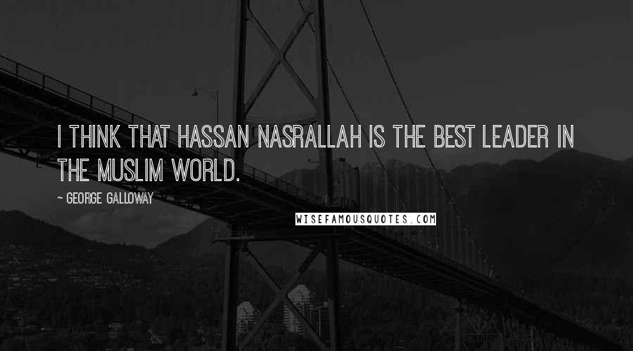 George Galloway Quotes: I think that Hassan Nasrallah is the best leader in the Muslim world.