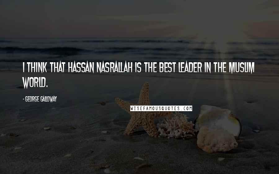 George Galloway Quotes: I think that Hassan Nasrallah is the best leader in the Muslim world.