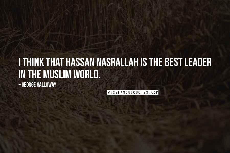 George Galloway Quotes: I think that Hassan Nasrallah is the best leader in the Muslim world.