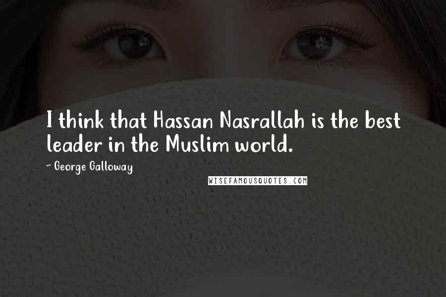 George Galloway Quotes: I think that Hassan Nasrallah is the best leader in the Muslim world.