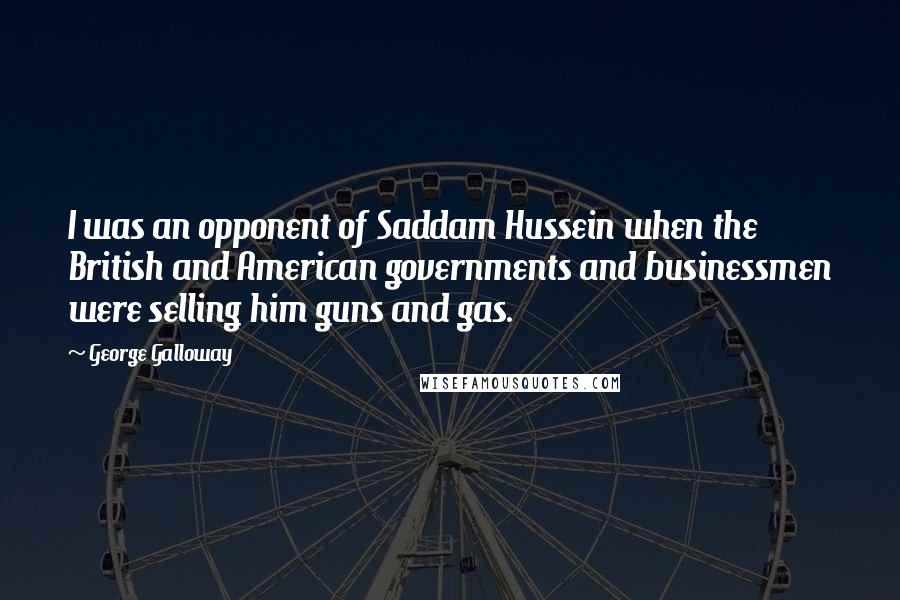 George Galloway Quotes: I was an opponent of Saddam Hussein when the British and American governments and businessmen were selling him guns and gas.