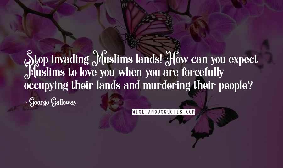 George Galloway Quotes: Stop invading Muslims lands! How can you expect Muslims to love you when you are forcefully occupying their lands and murdering their people?