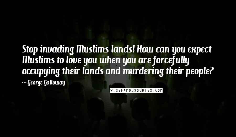 George Galloway Quotes: Stop invading Muslims lands! How can you expect Muslims to love you when you are forcefully occupying their lands and murdering their people?