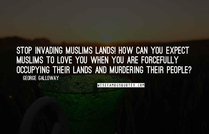 George Galloway Quotes: Stop invading Muslims lands! How can you expect Muslims to love you when you are forcefully occupying their lands and murdering their people?