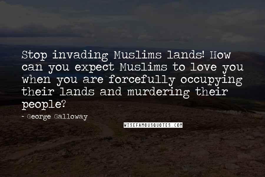 George Galloway Quotes: Stop invading Muslims lands! How can you expect Muslims to love you when you are forcefully occupying their lands and murdering their people?