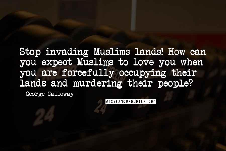 George Galloway Quotes: Stop invading Muslims lands! How can you expect Muslims to love you when you are forcefully occupying their lands and murdering their people?