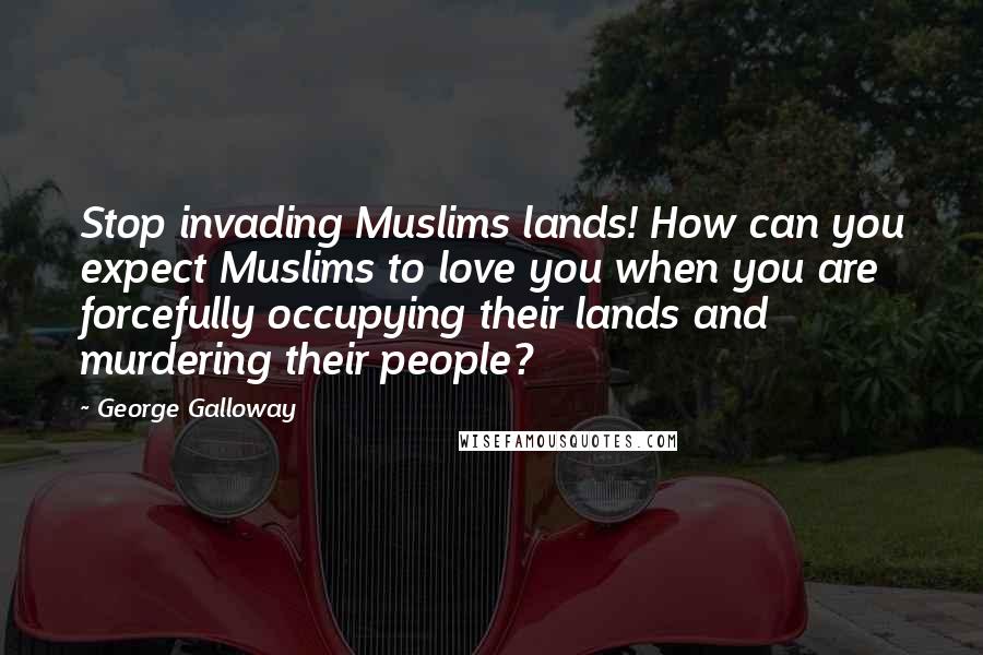George Galloway Quotes: Stop invading Muslims lands! How can you expect Muslims to love you when you are forcefully occupying their lands and murdering their people?