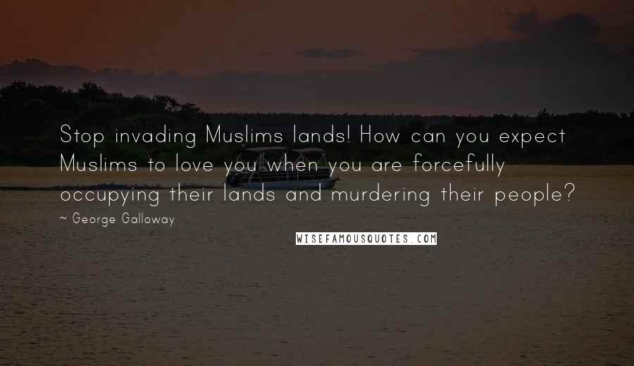 George Galloway Quotes: Stop invading Muslims lands! How can you expect Muslims to love you when you are forcefully occupying their lands and murdering their people?