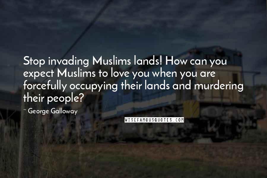 George Galloway Quotes: Stop invading Muslims lands! How can you expect Muslims to love you when you are forcefully occupying their lands and murdering their people?