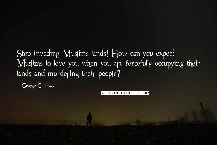 George Galloway Quotes: Stop invading Muslims lands! How can you expect Muslims to love you when you are forcefully occupying their lands and murdering their people?