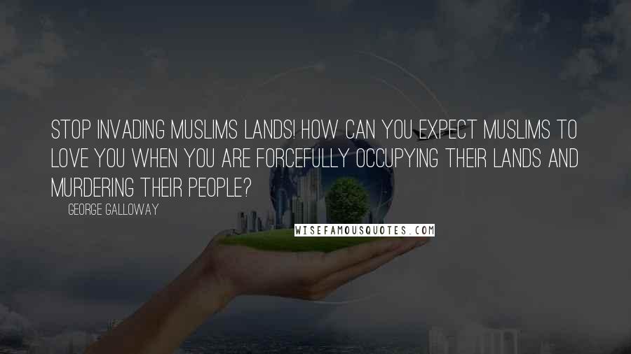 George Galloway Quotes: Stop invading Muslims lands! How can you expect Muslims to love you when you are forcefully occupying their lands and murdering their people?