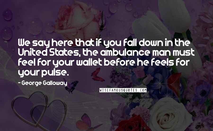 George Galloway Quotes: We say here that if you fall down in the United States, the ambulance man must feel for your wallet before he feels for your pulse.