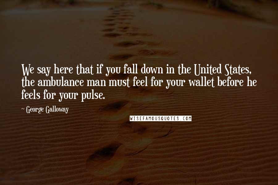 George Galloway Quotes: We say here that if you fall down in the United States, the ambulance man must feel for your wallet before he feels for your pulse.