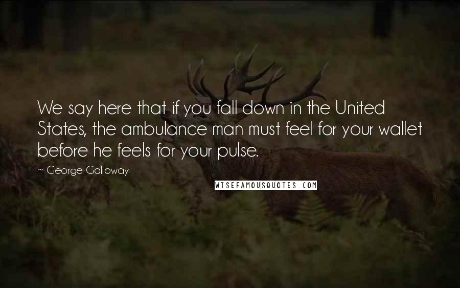 George Galloway Quotes: We say here that if you fall down in the United States, the ambulance man must feel for your wallet before he feels for your pulse.