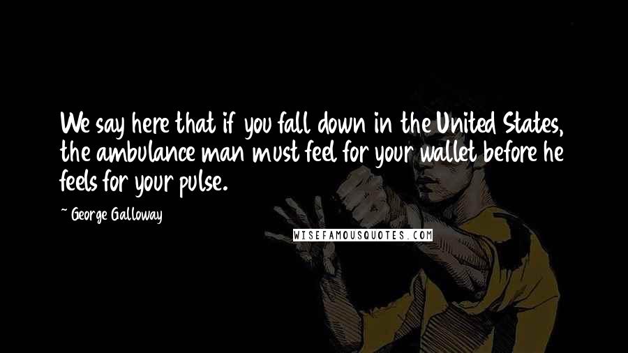 George Galloway Quotes: We say here that if you fall down in the United States, the ambulance man must feel for your wallet before he feels for your pulse.