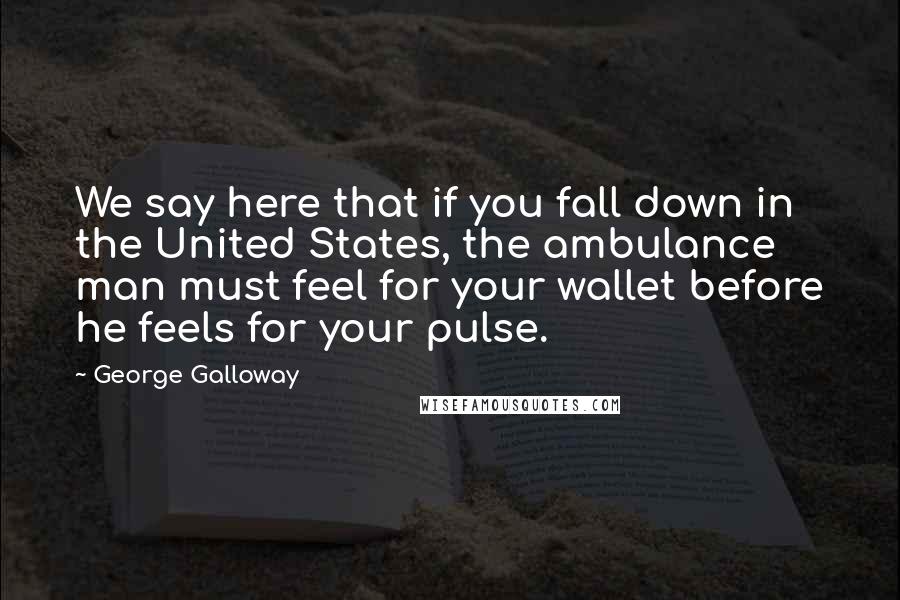 George Galloway Quotes: We say here that if you fall down in the United States, the ambulance man must feel for your wallet before he feels for your pulse.