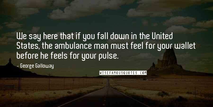 George Galloway Quotes: We say here that if you fall down in the United States, the ambulance man must feel for your wallet before he feels for your pulse.