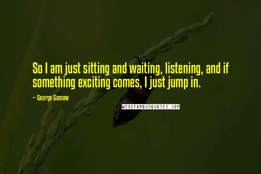 George Gamow Quotes: So I am just sitting and waiting, listening, and if something exciting comes, I just jump in.
