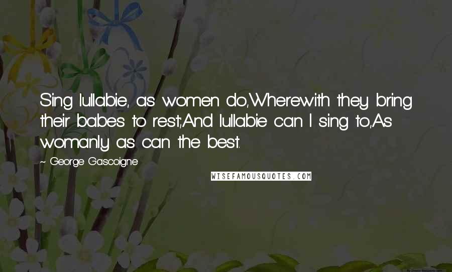 George Gascoigne Quotes: Sing lullabie, as women do,Wherewith they bring their babes to rest;And lullabie can I sing to,As womanly as can the best.