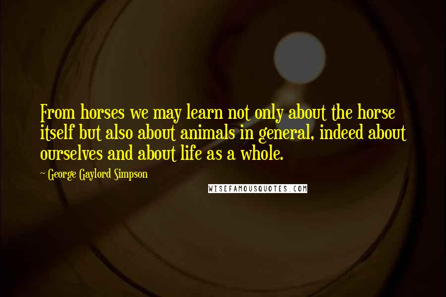 George Gaylord Simpson Quotes: From horses we may learn not only about the horse itself but also about animals in general, indeed about ourselves and about life as a whole.