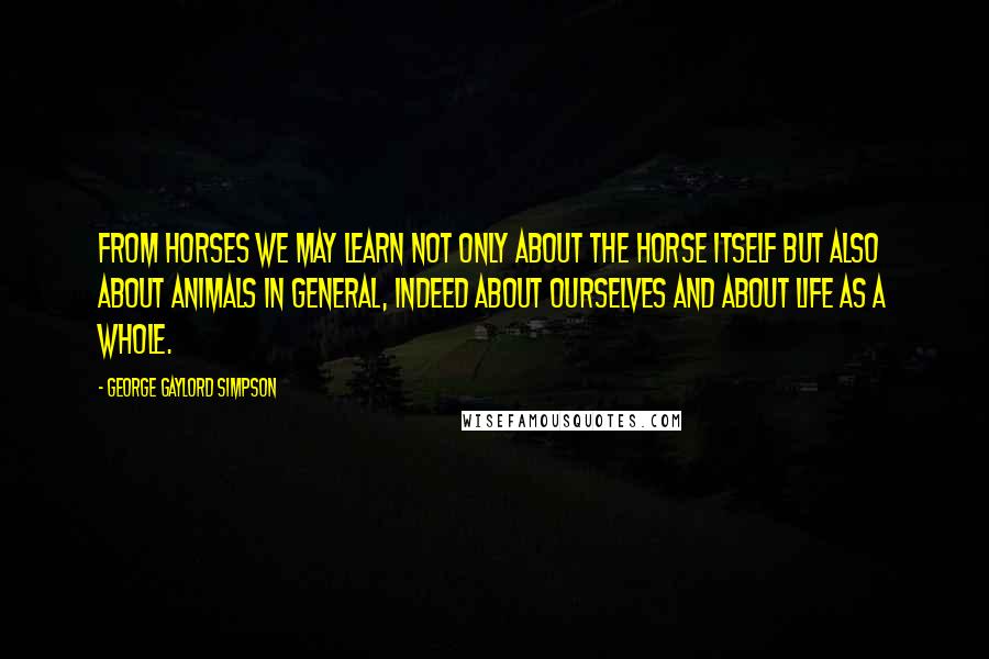 George Gaylord Simpson Quotes: From horses we may learn not only about the horse itself but also about animals in general, indeed about ourselves and about life as a whole.