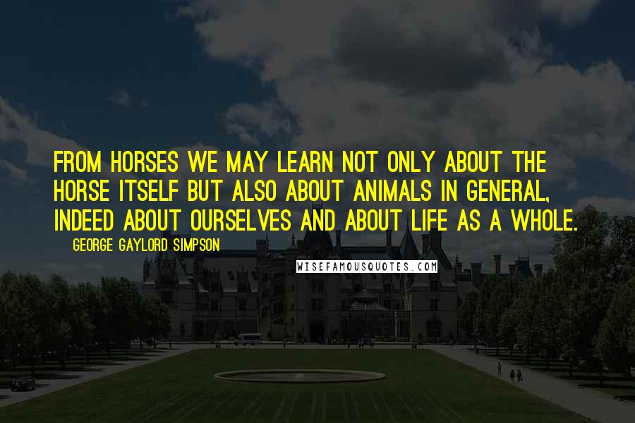 George Gaylord Simpson Quotes: From horses we may learn not only about the horse itself but also about animals in general, indeed about ourselves and about life as a whole.