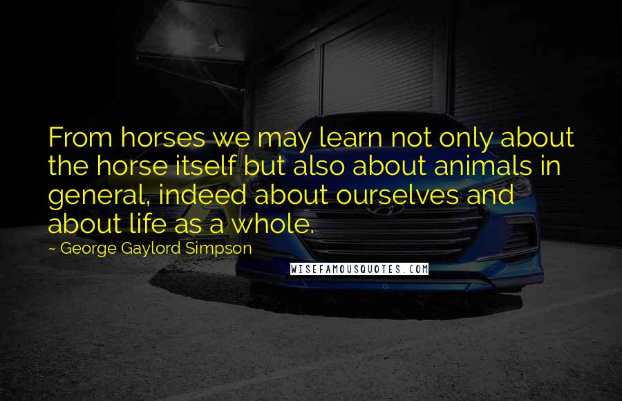 George Gaylord Simpson Quotes: From horses we may learn not only about the horse itself but also about animals in general, indeed about ourselves and about life as a whole.