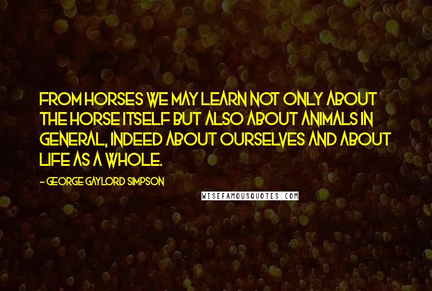 George Gaylord Simpson Quotes: From horses we may learn not only about the horse itself but also about animals in general, indeed about ourselves and about life as a whole.