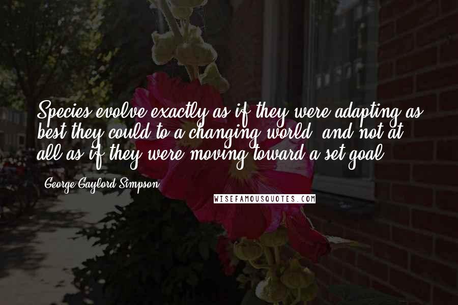 George Gaylord Simpson Quotes: Species evolve exactly as if they were adapting as best they could to a changing world, and not at all as if they were moving toward a set goal.