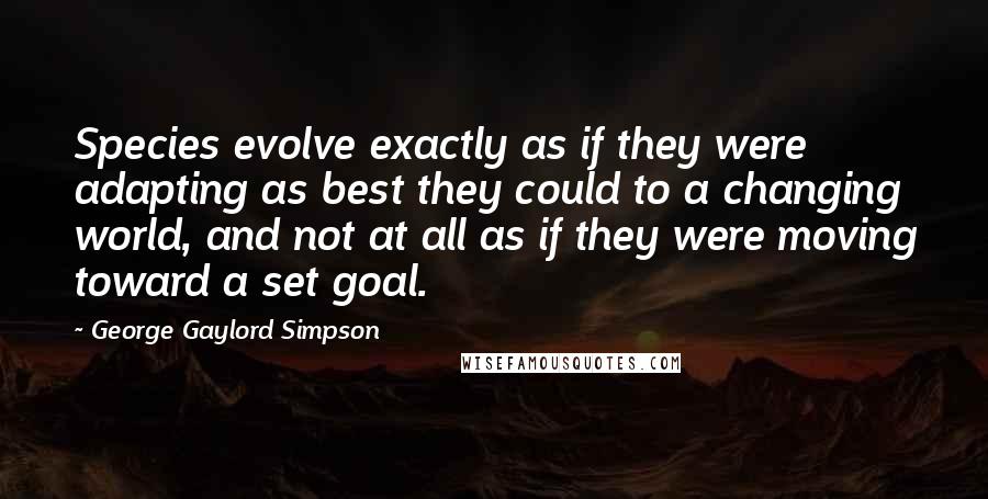 George Gaylord Simpson Quotes: Species evolve exactly as if they were adapting as best they could to a changing world, and not at all as if they were moving toward a set goal.